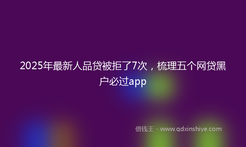 2025年最新人品贷被拒了7次，梳理五个网贷黑户必过app