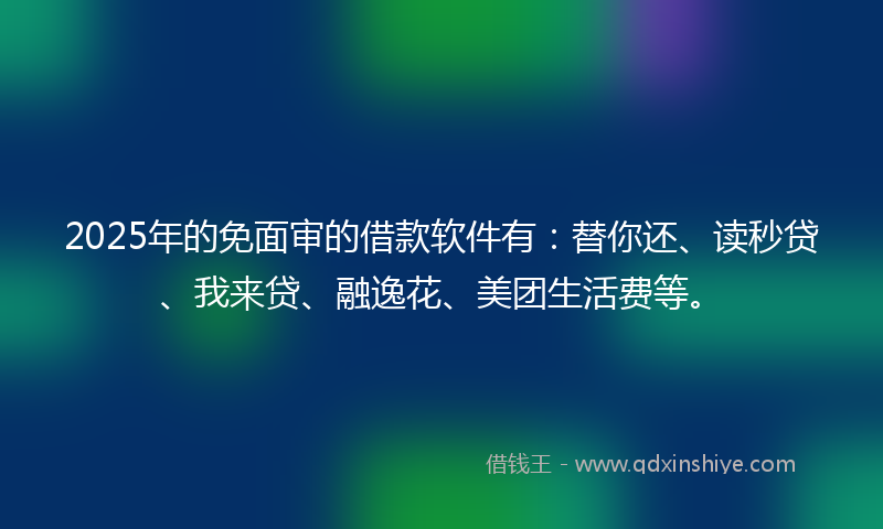 2025年的免面审的借款软件有：替你还、读秒贷、我来贷、融逸花、美团生活费等。