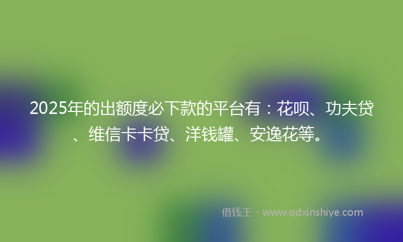 2025年的出额度必下款的平台有：花呗、功夫贷、维信卡卡贷、洋钱罐、安逸花等。