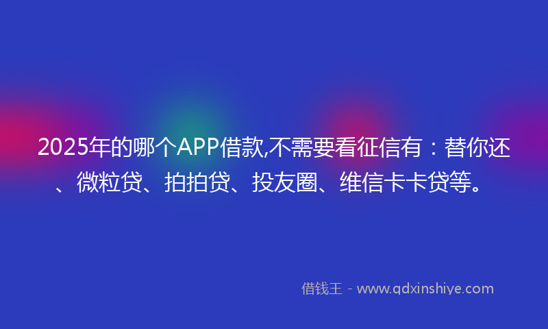 2025年的哪个APP借款,不需要看征信有：替你还、微粒贷、拍拍贷、投友圈、维信卡卡贷等。