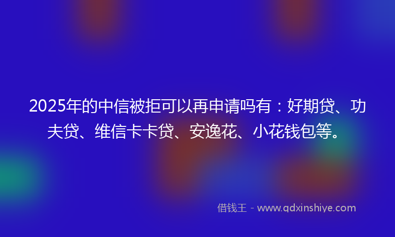 2025年的中信被拒可以再申请吗有：好期贷、功夫贷、维信卡卡贷、安逸花、小花钱包等。