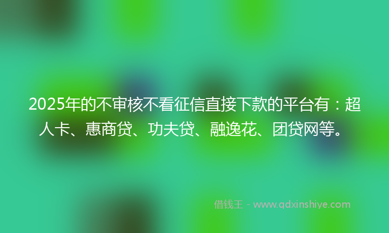 2025年的不审核不看征信直接下款的平台有：超人卡、惠商贷、功夫贷、融逸花、团贷网等。