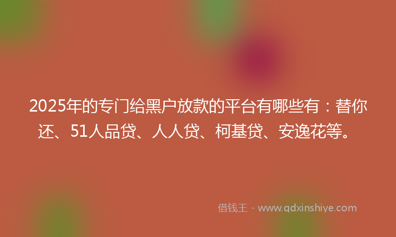 2025年的专门给黑户放款的平台有哪些有：替你还、51人品贷、人人贷、柯基贷、安逸花等。