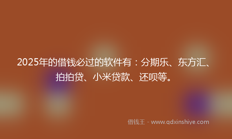 2025年的借钱必过的软件有：分期乐、东方汇、拍拍贷、小米贷款、还呗等。