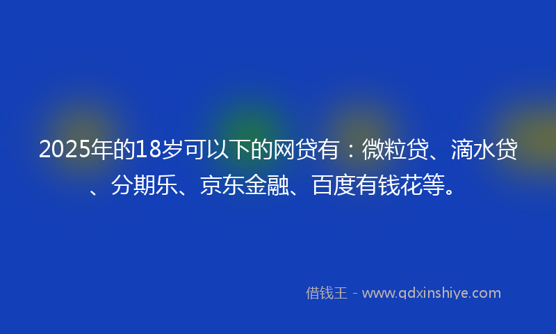 2025年的18岁可以下的网贷有：微粒贷、滴水贷、分期乐、京东金融、百度有钱花等。