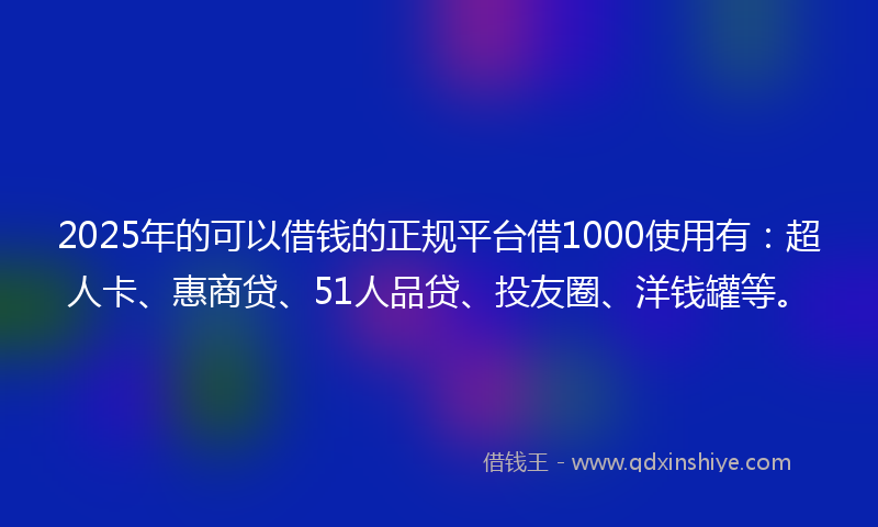 2025年的可以借钱的正规平台借1000使用有：超人卡、惠商贷、51人品贷、投友圈、洋钱罐等。