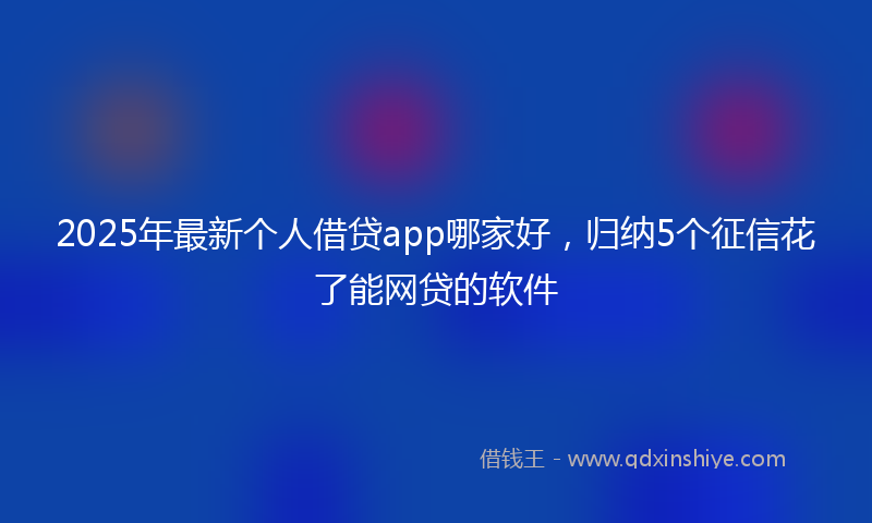 2025年最新个人借贷app哪家好，归纳5个征信花了能网贷的软件