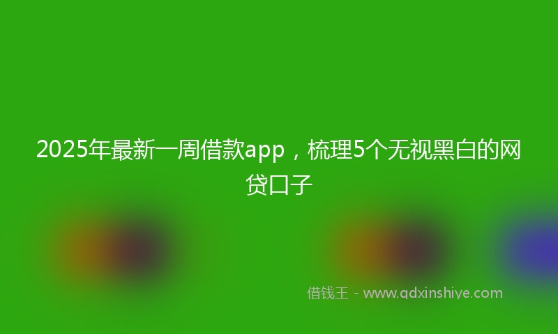 2025年最新一周借款app，梳理5个无视黑白的网贷口子