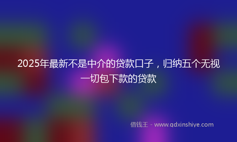 2025年最新不是中介的贷款口子，归纳五个无视一切包下款的贷款