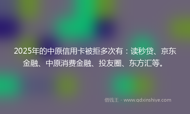 2025年的中原信用卡被拒多次有：读秒贷、京东金融、中原消费金融、投友圈、东方汇等。