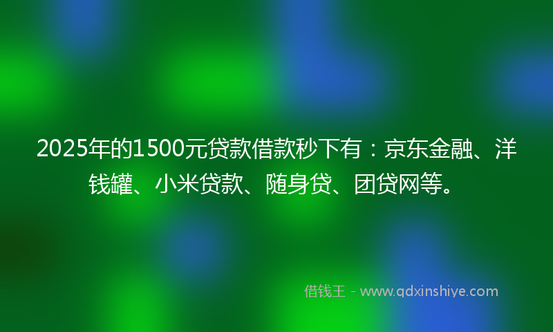 2025年的1500元贷款借款秒下有：京东金融、洋钱罐、小米贷款、随身贷、团贷网等。