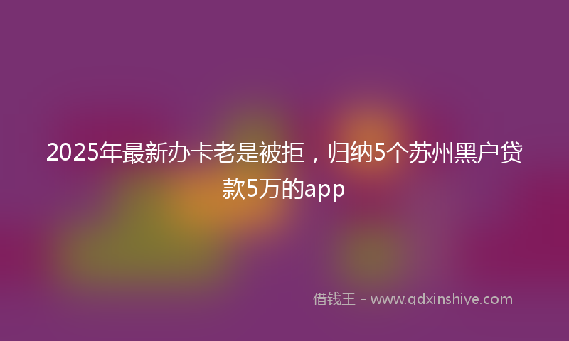 2025年最新办卡老是被拒，归纳5个苏州黑户贷款5万的app