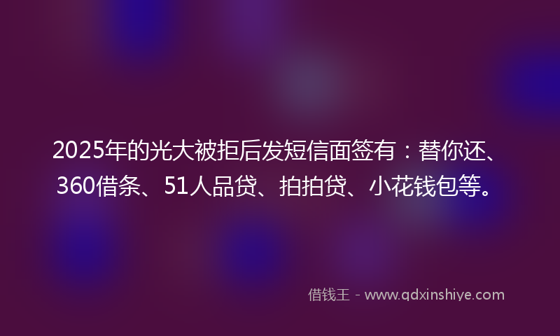 2025年的光大被拒后发短信面签有：替你还、360借条、51人品贷、拍拍贷、小花钱包等。