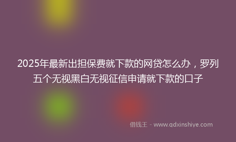 2025年最新出担保费就下款的网贷怎么办，罗列五个无视黑白无视征信申请就下款的口子