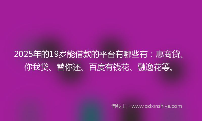 2025年的19岁能借款的平台有哪些有：惠商贷、你我贷、替你还、百度有钱花、融逸花等。
