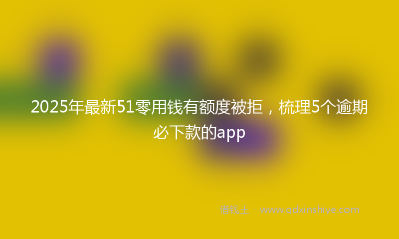 2025年最新51零用钱有额度被拒，梳理5个逾期必下款的app