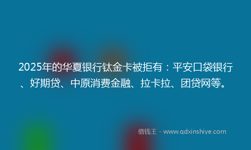 2025年的华夏银行钛金卡被拒有：平安口袋银行、好期贷、中原消费金融、拉卡拉、团贷网等。