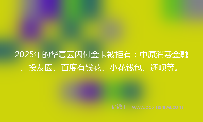 2025年的华夏云闪付金卡被拒有：中原消费金融、投友圈、百度有钱花、小花钱包、还呗等。