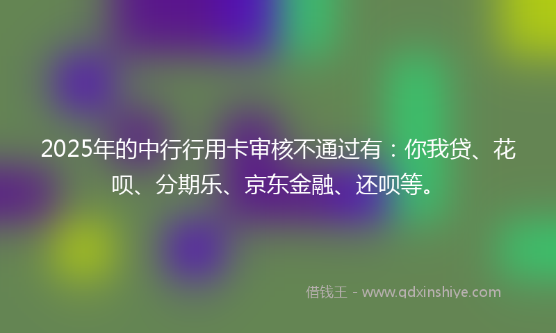 2025年的中行行用卡审核不通过有：你我贷、花呗、分期乐、京东金融、还呗等。