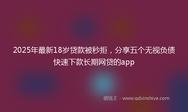 2025年最新18岁贷款被秒拒，分享五个无视负债快速下款长期网贷的app