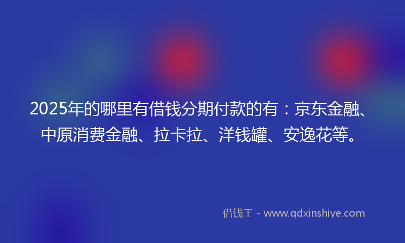 2025年的哪里有借钱分期付款的有：京东金融、中原消费金融、拉卡拉、洋钱罐、安逸花等。