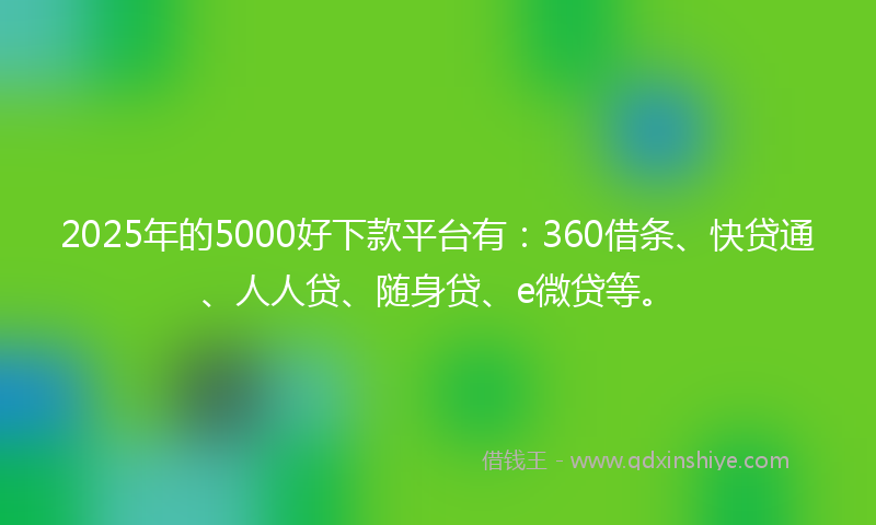 2025年的5000好下款平台有：360借条、快贷通、人人贷、随身贷、e微贷等。