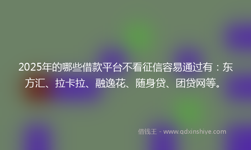 2025年的哪些借款平台不看征信容易通过有：东方汇、拉卡拉、融逸花、随身贷、团贷网等。