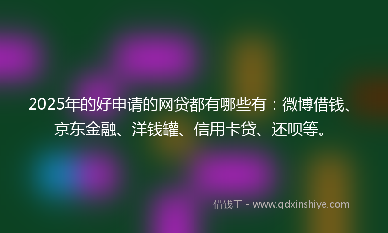 2025年的好申请的网贷都有哪些有：微博借钱、京东金融、洋钱罐、信用卡贷、还呗等。