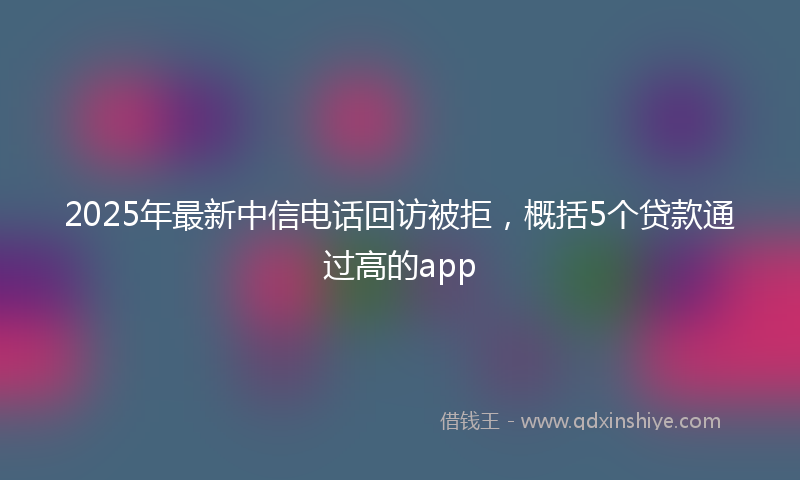 2025年最新中信电话回访被拒，概括5个贷款通过高的app