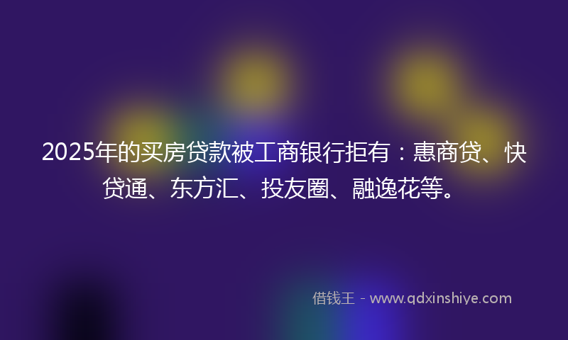2025年的买房贷款被工商银行拒有：惠商贷、快贷通、东方汇、投友圈、融逸花等。