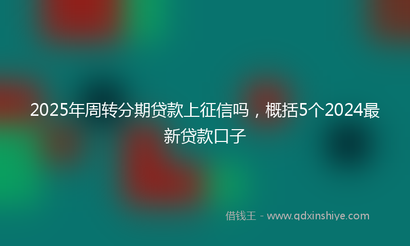 2025年周转分期贷款上征信吗，概括5个2024最新贷款口子
