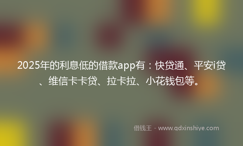 2025年的利息低的借款app有：快贷通、平安i贷、维信卡卡贷、拉卡拉、小花钱包等。