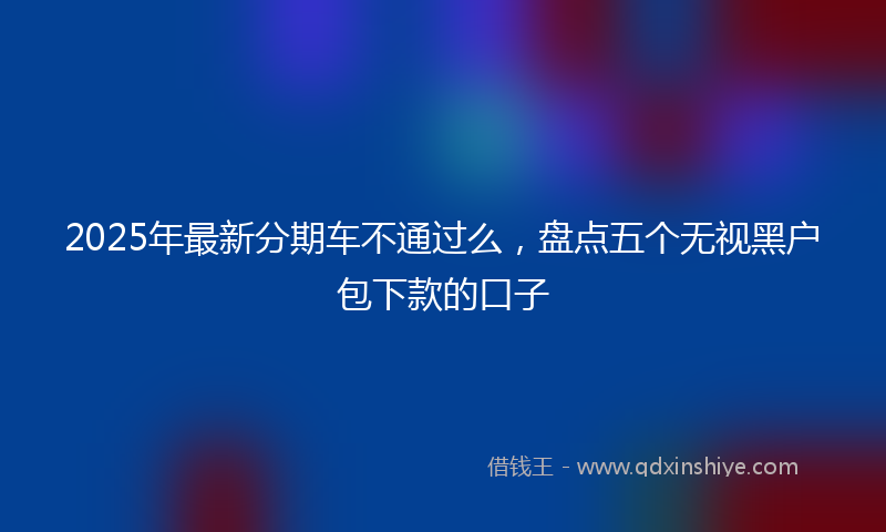 2025年最新分期车不通过么，盘点五个无视黑户包下款的口子