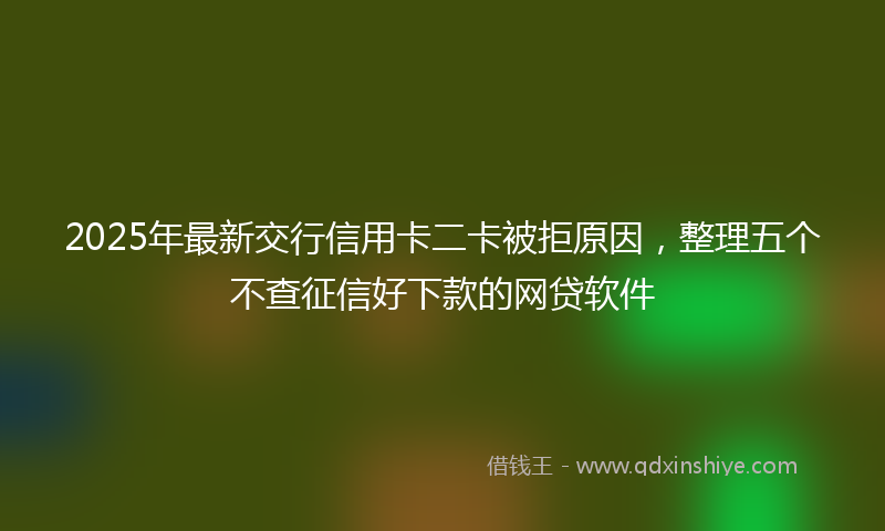 2025年最新交行信用卡二卡被拒原因，整理五个不查征信好下款的网贷软件