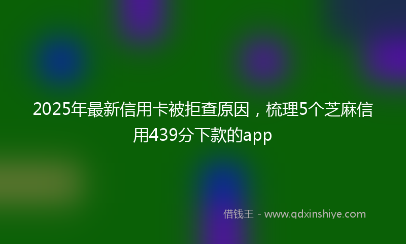 2025年最新信用卡被拒查原因，梳理5个芝麻信用439分下款的app