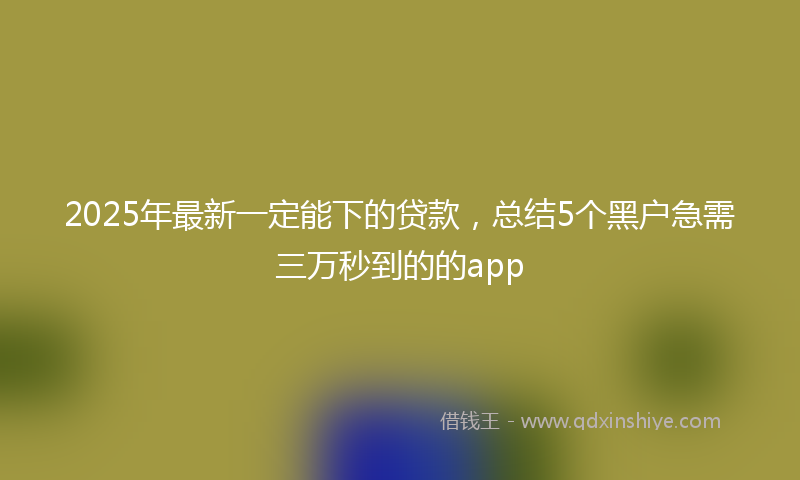 2025年最新一定能下的贷款，总结5个黑户急需三万秒到的的app
