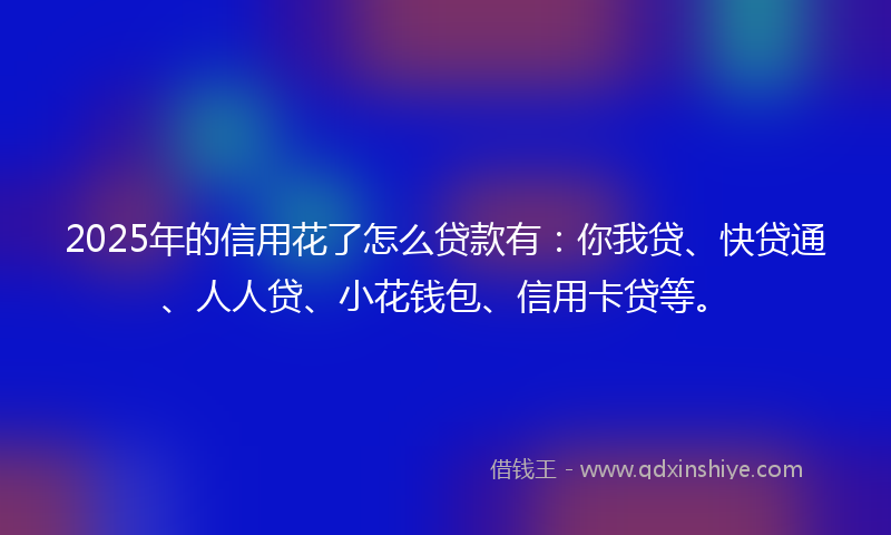 2025年的信用花了怎么贷款有：你我贷、快贷通、人人贷、小花钱包、信用卡贷等。