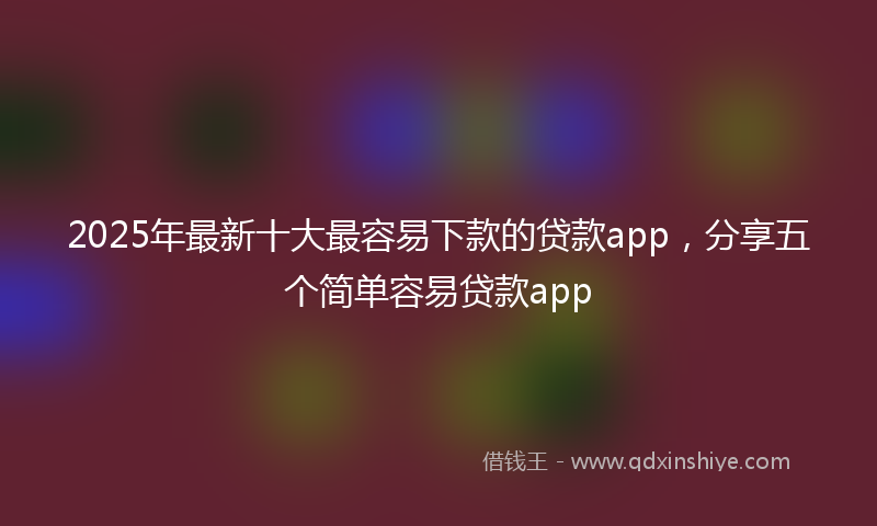 2025年最新十大最容易下款的贷款app，分享五个简单容易贷款app