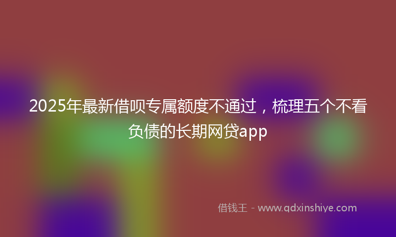 2025年最新借呗专属额度不通过，梳理五个不看负债的长期网贷app