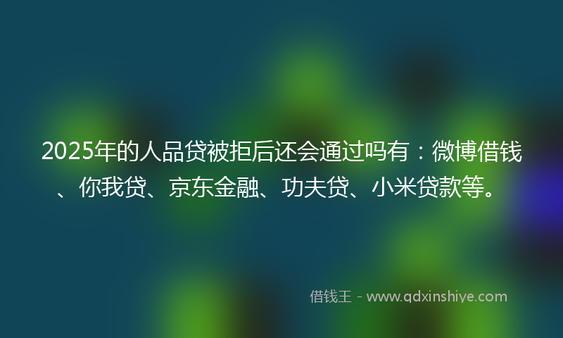 2025年的人品贷被拒后还会通过吗有：微博借钱、你我贷、京东金融、功夫贷、小米贷款等。