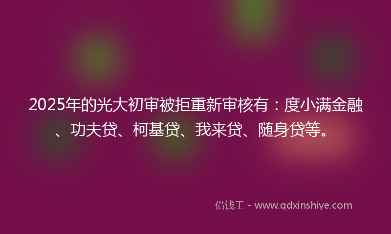 2025年的光大初审被拒重新审核有：度小满金融、功夫贷、柯基贷、我来贷、随身贷等。