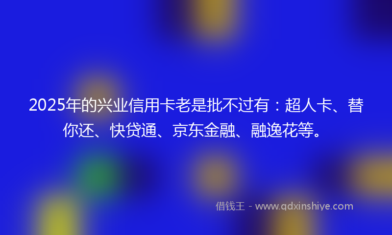 2025年的兴业信用卡老是批不过有：超人卡、替你还、快贷通、京东金融、融逸花等。