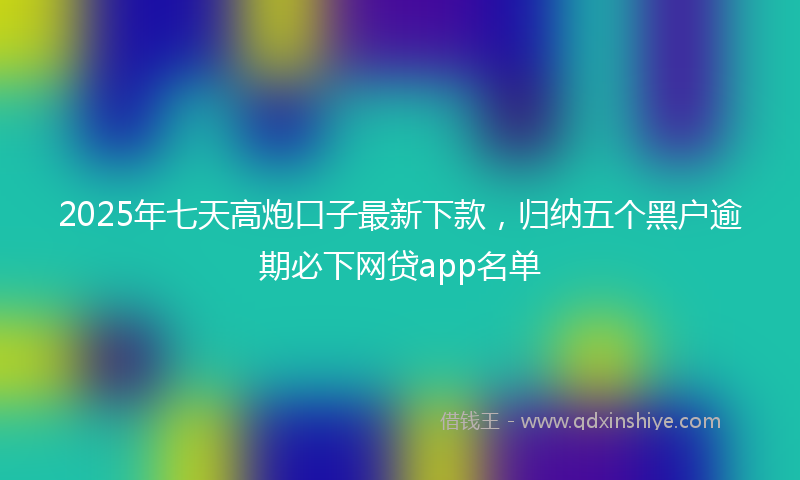 2025年七天高炮口子最新下款，归纳五个黑户逾期必下网贷app名单