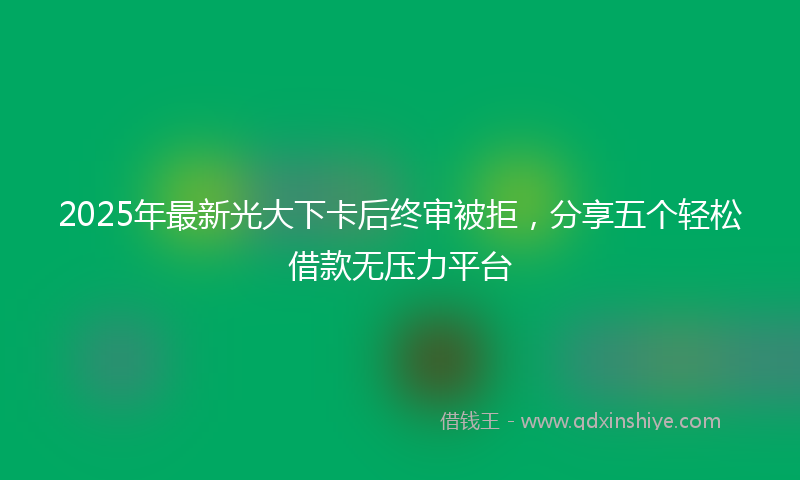 2025年最新光大下卡后终审被拒，分享五个轻松借款无压力平台