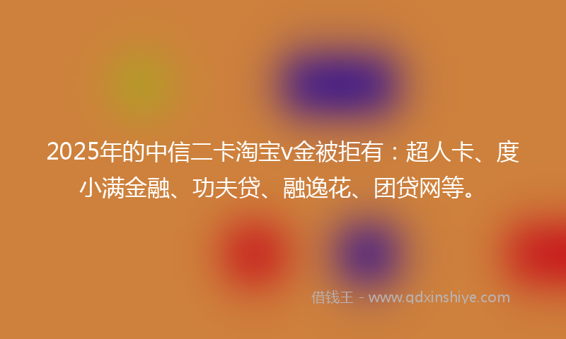 2025年的中信二卡淘宝v金被拒有：超人卡、度小满金融、功夫贷、融逸花、团贷网等。