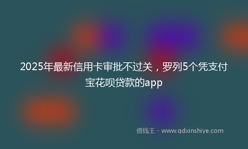 2025年最新信用卡审批不过关，罗列5个凭支付宝花呗贷款的app