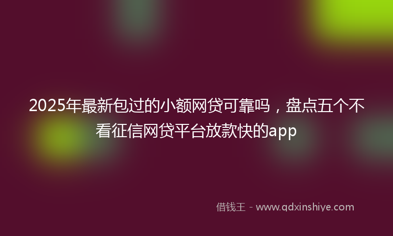 2025年最新包过的小额网贷可靠吗，盘点五个不看征信网贷平台放款快的app