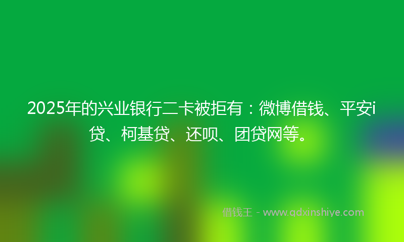 2025年的兴业银行二卡被拒有：微博借钱、平安i贷、柯基贷、还呗、团贷网等。