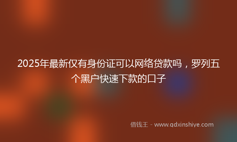 2025年最新仅有身份证可以网络贷款吗，罗列五个黑户快速下款的口子