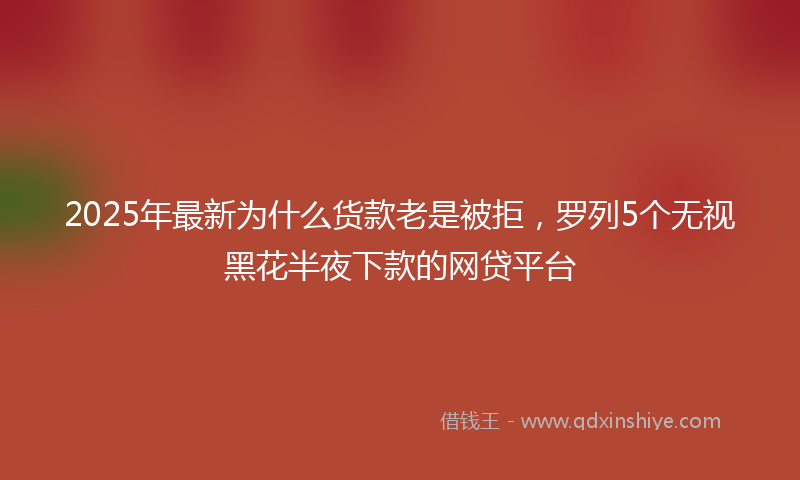 2025年最新为什么货款老是被拒，罗列5个无视黑花半夜下款的网贷平台